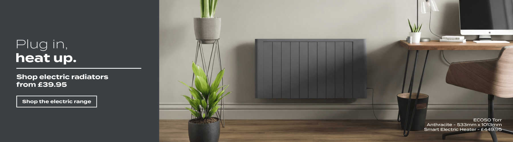 Plug in, heat up. Shop electric radiators from £39.95 | Shop the electric range